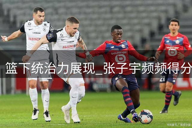 篮下统治力展现 张子宇频频得分主导战局